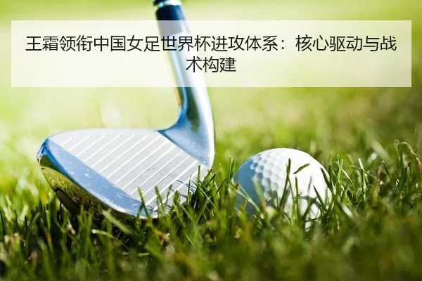 王霜领衔中国女足世界杯进攻体系：核心驱动与战术构建