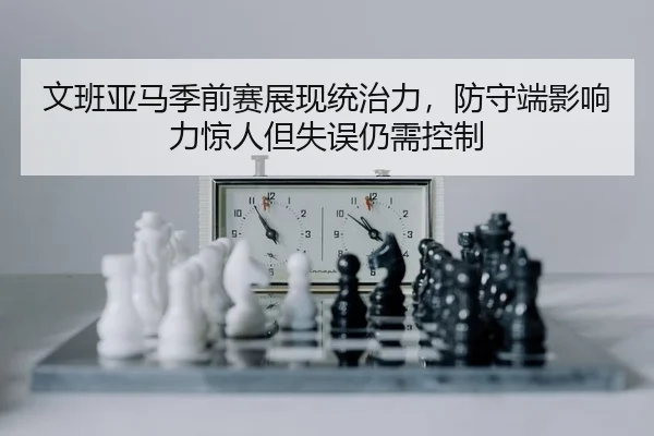文班亚马季前赛展现统治力，防守端影响力惊人但失误仍需控制